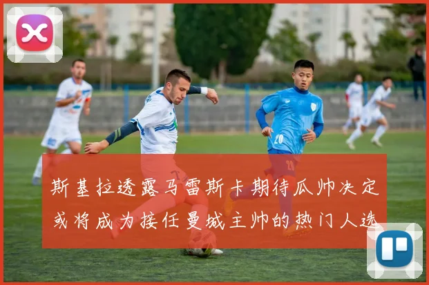 斯基拉透露马雷斯卡期待瓜帅决定或将成为接任曼城主帅的热门人选
