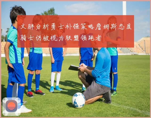 文胖分析勇士补强策略詹姆斯态度骑士仍被视为联盟领跑者