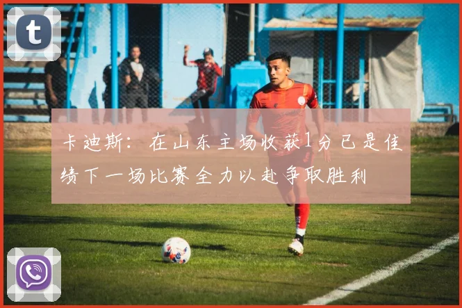卡迪斯：在山东主场收获1分已是佳绩下一场比赛全力以赴争取胜利