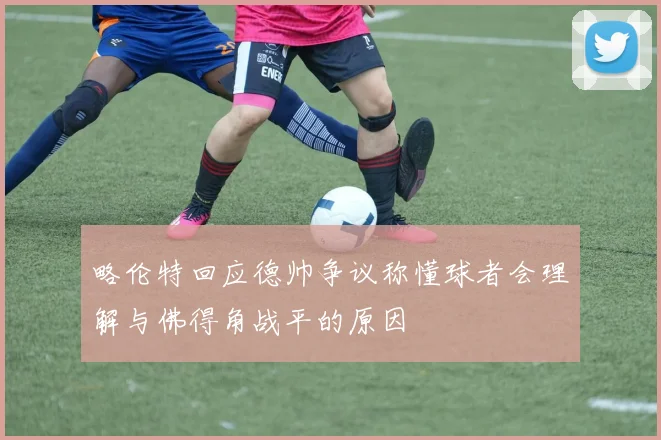 略伦特回应德帅争议称懂球者会理解与佛得角战平的原因