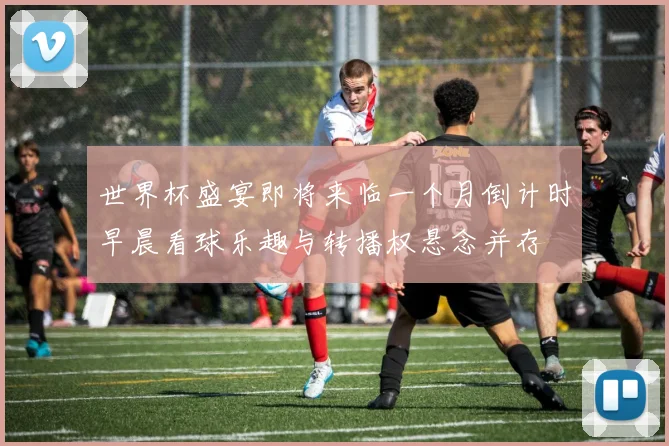 世界杯盛宴即将来临一个月倒计时早晨看球乐趣与转播权悬念并存