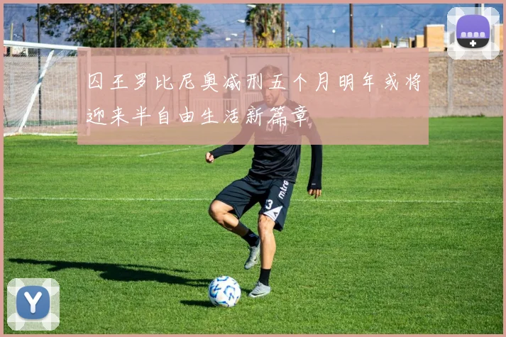 囚王罗比尼奥减刑五个月明年或将迎来半自由生活新篇章