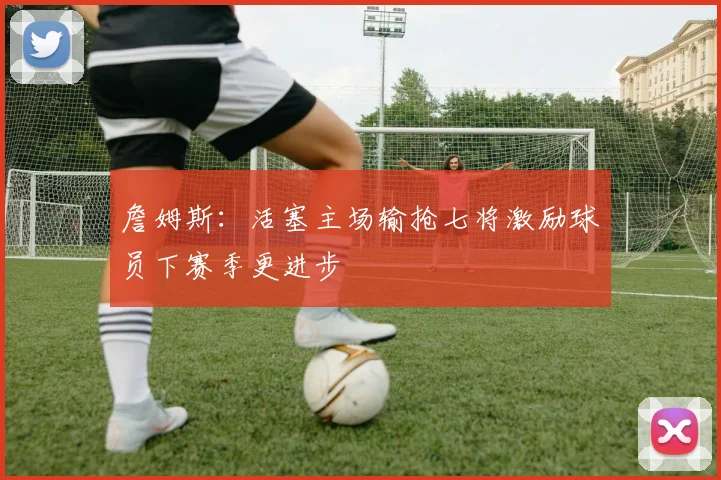 詹姆斯：活塞主场输抢七将激励球员下赛季更进步