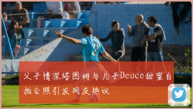 父子情深塔图姆与儿子Deuce甜蜜自拍合照引发网友热议