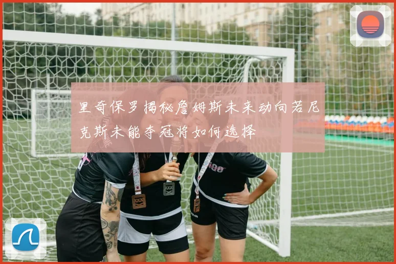 里奇保罗揭秘詹姆斯未来动向若尼克斯未能夺冠将如何选择
