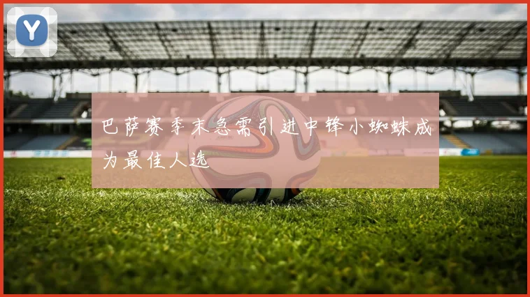 巴萨赛季末急需引进中锋小蜘蛛成为最佳人选