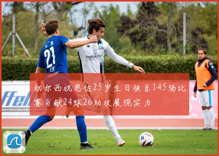 切尔西祝恩佐25岁生日快乐145场比赛贡献24球26助攻展现实力