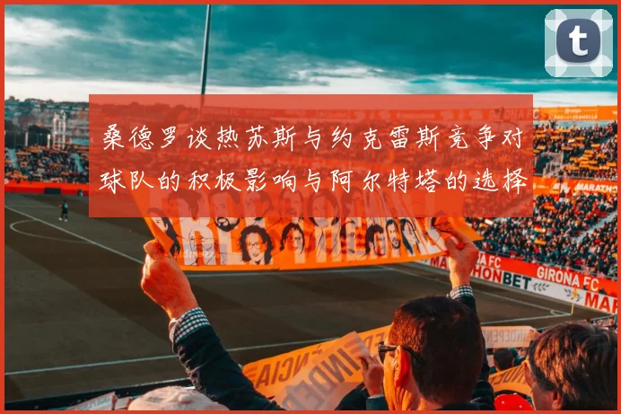 桑德罗谈热苏斯与约克雷斯竞争对球队的积极影响与阿尔特塔的选择难题
