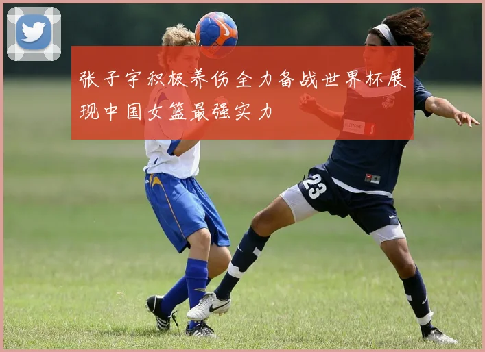 张子宇积极养伤全力备战世界杯展现中国女篮最强实力