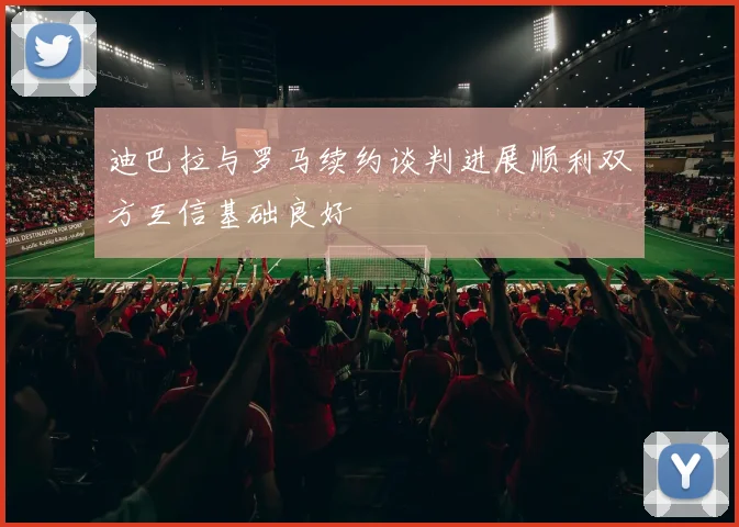 迪巴拉与罗马续约谈判进展顺利双方互信基础良好