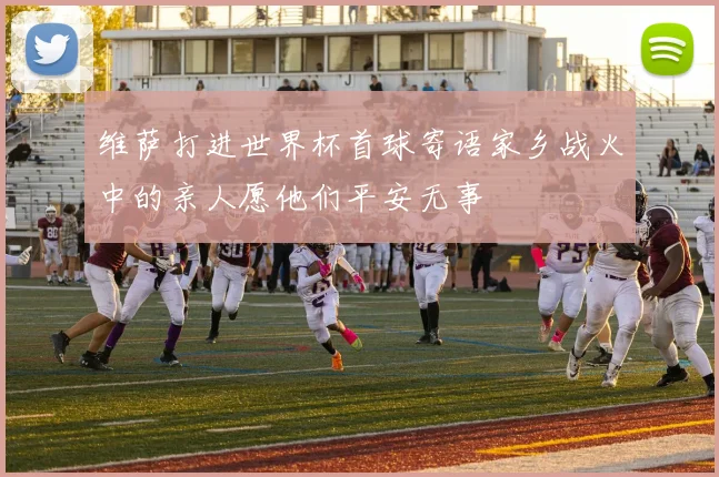 维萨打进世界杯首球寄语家乡战火中的亲人愿他们平安无事
