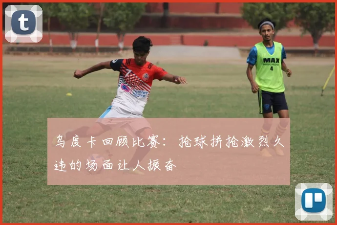 乌度卡回顾比赛：抢球拼抢激烈久违的场面让人振奋