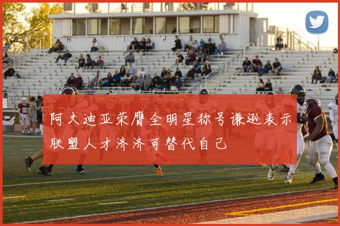 阿夫迪亚荣膺全明星称号谦逊表示联盟人才济济可替代自己